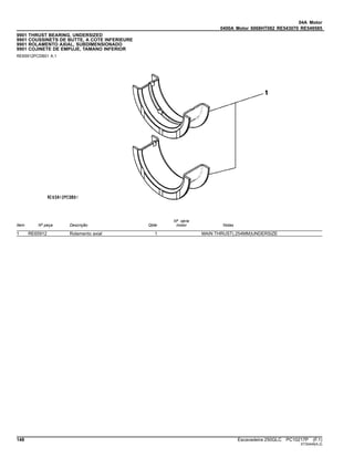 04A Motor
0400A Motor 6068HT082 RE543070 RE549585
9901 THRUST BEARING, UNDERSIZED
9901 COUSSINETS DE BUTTE, A COTE INFERIEURE
9901 ROLAMENTO AXIAL, SUBDIMENSIONADO
9901 COJINETE DE EMPUJE, TAMANO INFERIOR
RE65912PCDB01 A.1
Item Nº peça Descrição Qtde
Nº série
motor Notas
1 RE65912 Rolamento axial 1 MAIN THRUST(.254MM)UNDERSIZE
148 Escavadeira 250GLC PC10217P (F.1)
ST30449(A.2)
 