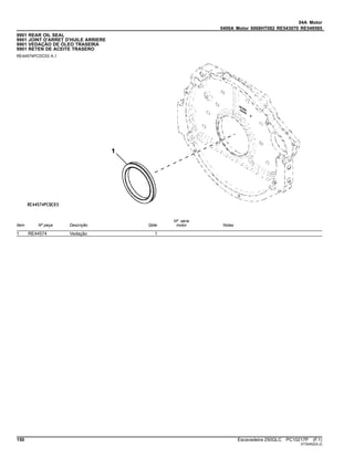 04A Motor
0400A Motor 6068HT082 RE543070 RE549585
9901 REAR OIL SEAL
9901 JOINT D'ARRET D'HUILE ARRIERE
9901 VEDAÇÃO DE ÓLEO TRASEIRA
9901 RETEN DE ACEITE TRASERO
RE44574PCDC03 A.1
Item Nº peça Descrição Qtde
Nº série
motor Notas
1 RE44574 Vedação 1
150 Escavadeira 250GLC PC10217P (F.1)
ST30452(A.2)
 