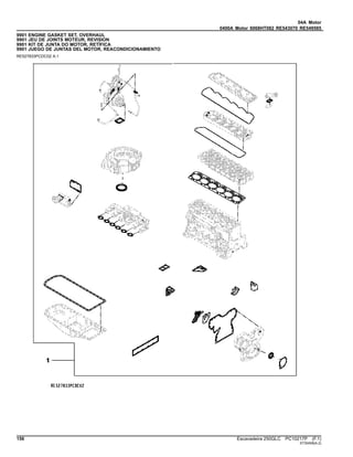 04A Motor
0400A Motor 6068HT082 RE543070 RE549585
9901 ENGINE GASKET SET, OVERHAUL
9901 JEU DE JOINTS MOTEUR, REVISION
9901 KIT DE JUNTA DO MOTOR, RETÍFICA
9901 JUEGO DE JUNTAS DEL MOTOR, REACONDICIONAMIENTO
RE527833PCDC02 A.1
156 Escavadeira 250GLC PC10217P (F.1)
ST30458(A.2)
 