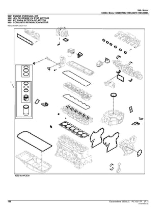 04A Motor
0400A Motor 6068HT082 RE543070 RE549585
9901 ENGINE OVERHAUL KIT
9901 JEU DE REMISE EN ETAT MOTEUR
9901 KIT PARA RETÍFICA DO MOTOR
9901 CONJUNTO REPARACION MOTOR
RE527834PCDC01 A.1
158 Escavadeira 250GLC PC10217P (F.1)
ST20750(A.2)
 