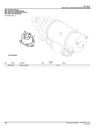 04A Motor
0400A Motor 6068HT082 RE543070 RE549585
9901 STARTER RELAY
9901 RELAIS DU DEMARREUR
9901 RELÉ DO MOTOR DE PARTIDA
9901 RELE DE ARRANQUE
RE164448PCDB01 A.1
Item Nº peça Descrição Qtde
Nº série
motor Notas
1 RE164448 Relé de paRtida 1 (12V)
164 Escavadeira 250GLC PC10217P (F.1)
ST30463(A.2)
 