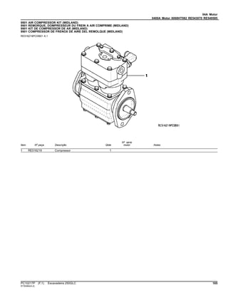 04A Motor
0400A Motor 6068HT082 RE543070 RE549585
9901 AIR COMPRESSOR KIT (MIDLAND)
9901 REMORQUE, DOMPRESSEUR DU FREIN A AIR COMPRIME (MIDLAND)
9901 KIT DE COMPRESSOR DE AR (MIDLAND)
9901 COMPRESSOR DE FRENOX DE AIRE DEL REMOLQUE (MIDLAND)
RE516219PCDB01 A.1
Item Nº peça Descrição Qtde
Nº série
motor Notas
1 RE516219 Compressor 1
PC10217P (F.1) Escavadeira 250GLC 165
ST30464(A.2)
 