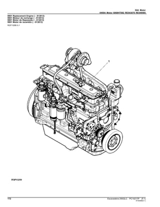 04A Motor
0400A Motor 6068HT082 RE543070 RE549585
9901 Replacement Engine ( - 813813)
9901 Moteur de rechange ( - 813813)
9901 Motor de Reposição ( - 813813)
9901 Motor de recambio ( - 813813)
RGP13289 A.1
172 Escavadeira 250GLC PC10217P (F.1)
ST30468(D.1)
 
