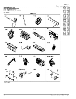 04B Motor
Índice pictórico por seção
Sectional Pictorial Index
Index d'illustrations par sections.
Índice pictórico por seção
Índice de ilustraciones por secciones
RGP13254 A.1
3917- 300
4059- 302
4112- 304
4330- 306
4435- 308
4633- 310
4712- 312
4834- 314
4905- 316
5024- 318
5120- 320
5204- 322
5497- 323
5702- 236
5945- 325
6266- 238
62A4- 326
6382- 328
65ND- 242
65TE- 330
6698- 332
6721- 334
178 Escavadeira 250GLC PC10217P (F.1)
()
 