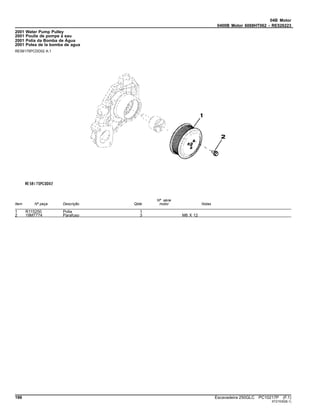 04B Motor
0400B Motor 6068HT062 - RE526223
2001 Water Pump Pulley
2001 Poulie de pompe à eau
2001 Polia da Bomba de Água
2001 Polea de la bomba de agua
RE58175PCDD02 A.1
Item Nº peça Descrição Qtde
Nº série
motor Notas
1 R115250 Polia 1
2 19M7774 Parafuso 3 M6 X 12
196 Escavadeira 250GLC PC10217P (F.1)
ST21530(B.1)
 