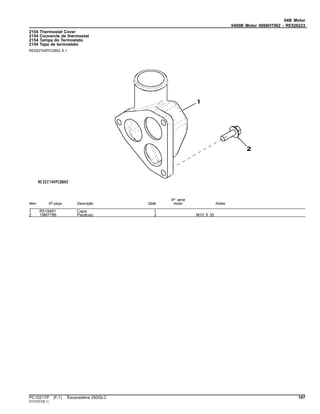 04B Motor
0400B Motor 6068HT062 - RE526223
2154 Thermostat Cover
2154 Couvercle de thermostat
2154 Tampa do Termostato
2154 Tapa de termostato
RE522740PCDB02 A.1
Item Nº peça Descrição Qtde
Nº série
motor Notas
1 R519491 Capa 1
2 19M7786 Parafuso 3 M10 X 30
PC10217P (F.1) Escavadeira 250GLC 197
ST21531(B.1)
 