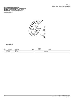 04B Motor
0400B Motor 6068HT062 - RE526223
4112 Front Auxiliary Drive Pulley
4112 Poulie pour entraînement auxiliaire avant
4112 Polia de Transmissão Auxiliar Frontal
4112 Polea de mando auxiliar delantero
RE527588PCDA02 A.1
Item Nº peça Descrição Qtde
Nº série
motor Notas
1 R504762 Polia 1
2 19M7835 Parafuso 2 M10 X 35
216 Escavadeira 250GLC PC10217P (F.1)
ST21545(B.1)
 