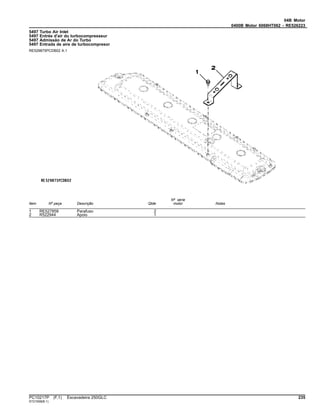 04B Motor
0400B Motor 6068HT062 - RE526223
5497 Turbo Air Inlet
5497 Entrée d'air du turbocompresseur
5497 Admissão de Ar do Turbo
5497 Entrada de aire de turbocompresor
RE529875PCDB02 A.1
Item Nº peça Descrição Qtde
Nº série
motor Notas
1 RE527858 Parafuso 2
2 R522944 Apoio 1
PC10217P (F.1) Escavadeira 250GLC 235
ST21558(B.1)
 