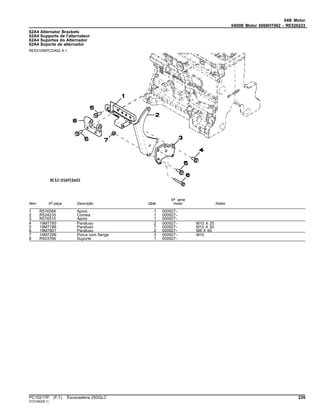 04B Motor
0400B Motor 6068HT062 - RE526223
62A4 Alternator Brackets
62A4 Supports de l'alternateur
62A4 Suportes do Alternador
62A4 Soporte de alternador
RE531056PCDA02 A.1
Item Nº peça Descrição Qtde
Nº série
motor Notas
1 R516584 Apoio 1 000927-
2 R524235 Correia 1 000927-
3 R516510 Apoio 1 000927-
4 19M7785 Parafuso 2 000927- M10 X 25
5 19M7786 Parafuso 7 000927- M10 X 30
6 19M7801 Parafuso 2 000927- M8 X 60
7 14M7296 Porca com flange 3 000927- M10
8 R503766 Suporte 1 000927-
PC10217P (F.1) Escavadeira 250GLC 239
ST21562(B.1)
 