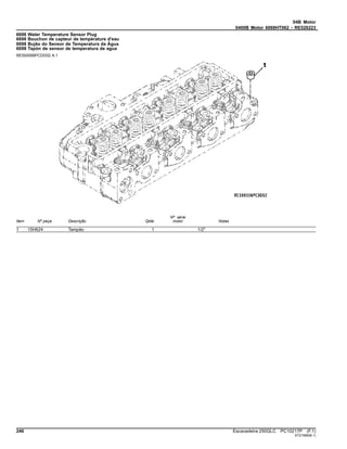 04B Motor
0400B Motor 6068HT062 - RE526223
6698 Water Temperature Sensor Plug
6698 Bouchon de capteur de température d'eau
6698 Bujão do Sensor de Temperatura da Água
6698 Tapón de sensor de temperatura de agua
RE500556PCDD02 A.1
Item Nº peça Descrição Qtde
Nº série
motor Notas
1 15H624 Tampão 1 1/2"
246 Escavadeira 250GLC PC10217P (F.1)
ST21566(B.1)
 