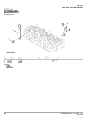 04B Motor
0400B Motor 6068HT062 - RE526223
9801 Lift Straps
9801 Oeillets de levage
9801 Tirantes de Elevação
9801 Cintas de elevación
RE53353PCDF03 A.1
Item Nº peça Descrição Qtde
Nº série
motor Notas
1 19M7788 Parafuso 2 M12 X 25
2 R502329 Correia 1 (A)
3 R502175 Suporte 1
(A) Rear
Arrière
Traseira
Parte trasera
258 Escavadeira 250GLC PC10217P (F.1)
ST21574(B.1)
 