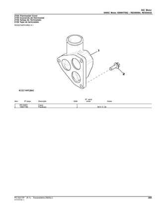 04C Motor
0400C Motor 6068HT062 - RE549584, RE554435
2154 Thermostat Cover
2154 Couvercle de thermostat
2154 Tampa do Termostato
2154 Tapa de termostato
RE522740PCDB02 A.1
Item Nº peça Descrição Qtde
Nº série
motor Notas
1 R519491 Capa 1
2 19M7786 Parafuso 3 M10 X 30
PC10217P (F.1) Escavadeira 250GLC 285
ST21531(B.1)
 