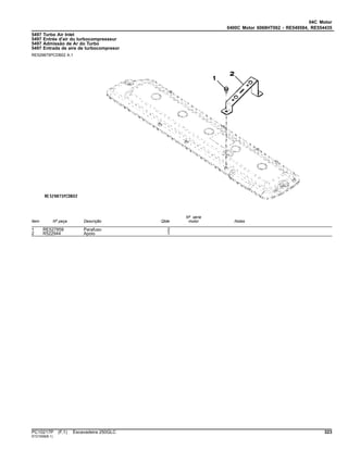 04C Motor
0400C Motor 6068HT062 - RE549584, RE554435
5497 Turbo Air Inlet
5497 Entrée d'air du turbocompresseur
5497 Admissão de Ar do Turbo
5497 Entrada de aire de turbocompresor
RE529875PCDB02 A.1
Item Nº peça Descrição Qtde
Nº série
motor Notas
1 RE527858 Parafuso 2
2 R522944 Apoio 1
PC10217P (F.1) Escavadeira 250GLC 323
ST21558(B.1)
 