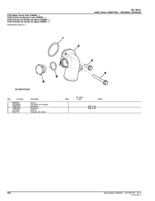 04C Motor
0400C Motor 6068HT062 - RE549584, RE554435
5728 Water Pump Inlet (166995 - )
5728 Entrée de pompe à eau (166995 - )
5728 Entrada da Bomba de Água (166995 - )
5728 Entrada de bomba de agua (166995 - )
RE530087PCDA04 A.1
Item Nº peça Descrição Qtde
Nº série
motor Notas
1 R89944 Anel o 1
2 R522686 Conexão em ângulo 1
3 19M7867 Parafuso 1 M8 X 25
4 19M7802 Parafuso 1 M8 X 65
5 U17409 Anel o 1
6 R82718 Tampão de dreno 1
324 Escavadeira 250GLC PC10217P (F.1)
ST442053(A.1)
 