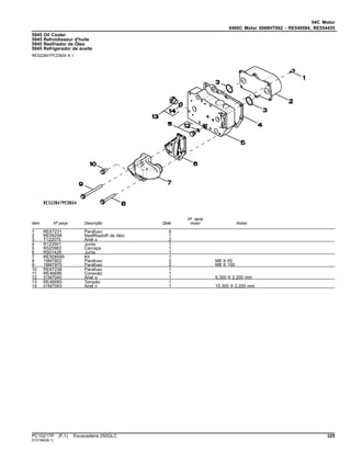 04C Motor
0400C Motor 6068HT062 - RE549584, RE554435
5945 Oil Cooler
5945 Refroidisseur d'huile
5945 Resfriador de Óleo
5945 Refrigerador de aceite
RE522847PCDB04 A.1
Item Nº peça Descrição Qtde
Nº série
motor Notas
1 RE67231 Parafuso 6
2 RE59298 ResfRiadoR de óleo 1
3 T122075 Anel o 2
4 R123501 Junta 1
5 R520983 Carcaça 1
6 R501428 Junta 1
7 RE508599 Kit 1
8 19M7802 Parafuso 2 M8 X 65
9 19M7970 Parafuso 2 M8 X 100
10 RE67238 Parafuso 1
11 RE46686 Conexão 1
12 51M7040 Anel o 1 9.300 X 2.200 mm
13 RE46685 Tampão 1
14 51M7043 Anel o 1 15.300 X 2.200 mm
PC10217P (F.1) Escavadeira 250GLC 325
ST21560(B.1)
 