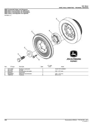 04C Motor
0400C Motor 6068HT062 - RE549584, RE554435
6895 Crankshaft Pulley and Dampener
6895 Arbre et amortisseur de vilebrequin
6895 Polia e Amortecedor do Virabrequim
6895 Polea y amortiguador de cigüeñal
RGP8851 A.1
Item Nº peça Descrição Qtde
Nº série
motor Notas
1 TH111692 Parafuso sextavado 1 SUB FOR 4258061
2 R517237 Arruela 1
3 RE57604 Amortecedor de torção 1 OD = 271 mm
4 R504531 Espaçador 1
5 RE505940 Polia com amortecedor 1 OD = 173 mm
6 19M8162 Parafuso 6 M10 X 40
336 Escavadeira 250GLC PC10217P (F.1)
ST72062(B.1)
 