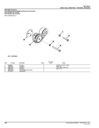 04C Motor
0400C Motor 6068HT062 - RE549584, RE554435
8718 Belt Tensioner
8718 Dispositif de réglage de tension de courroie
8718 Tensor da Correia
8718 Tensor de la correa
RE517336PCDD03 A.1
Item Nº peça Descrição Qtde
Nº série
motor Notas
1 28H860 Arruela 1 0.423" X 0.675" X 3/8"
2 19M7801 Parafuso 1 M8 X 60
3 24M7106 Arruela 1 10 X 18 X 2.500 mm
4 19M8131 Parafuso 1 M10 X 70
5 RE518097 Tensionador de correia 1
6 R518210 Espaçador 1
342 Escavadeira 250GLC PC10217P (F.1)
ST21571(B.1)
 
