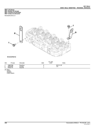 04C Motor
0400C Motor 6068HT062 - RE549584, RE554435
9801 Lift Straps
9801 Oeillets de levage
9801 Tirantes de Elevação
9801 Cintas de elevación
RE53353PCDF03 A.1
Item Nº peça Descrição Qtde
Nº série
motor Notas
1 19M7788 Parafuso 2 M12 X 25
2 R502329 Correia 1 (A)
3 R502175 Suporte 1
(A) Rear
Arrière
Traseira
Parte trasera
346 Escavadeira 250GLC PC10217P (F.1)
ST21574(B.1)
 