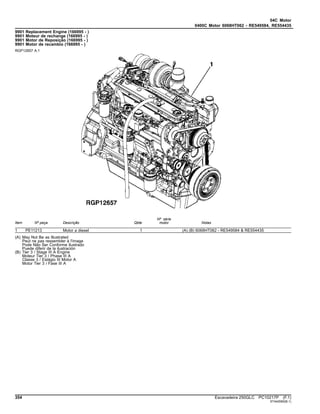 04C Motor
0400C Motor 6068HT062 - RE549584, RE554435
9901 Replacement Engine (166995 - )
9901 Moteur de rechange (166995 - )
9901 Motor de Reposição (166995 - )
9901 Motor de recambio (166995 - )
RGP12657 A.1
Item Nº peça Descrição Qtde
Nº série
motor Notas
1 PE11213 Motor a diesel 1 (A) (B) 6068HT062 - RE549584 & RE554435
(A) May Not Be as Illustrated
Peut ne pas ressembler à l'image
Pode Não Ser Conforme Ilustrado
Puede diferir de la ilustración
(B) Tier 3 / Stage III A Engine
Moteur Tier 3 / Phase III A
Classe 3 / Estágio III Motor A
Motor Tier 3 / Fase III A
354 Escavadeira 250GLC PC10217P (F.1)
ST442060(B.1)
 