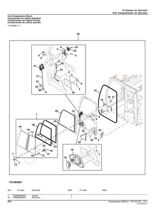 18 Estação do Operador
1810 Compartimento do Operador
Cab Components (Door)
Composants de cabine (portière)
Componentes da Cabine (Porta)
Componentes de cabina (puerta)
TX1085687 C.1
Item Nº peça Descrição Qtde Nº série Notas
1 FXB00000975 Janela 1
1A FXB00000976 Estrutura 1
474 Escavadeira 250GLC PC10217P (F.1)
ST330814(F.1)
 