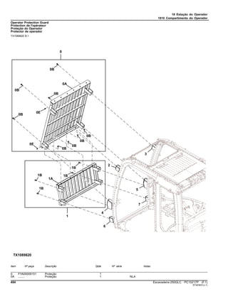 18 Estação do Operador
1810 Compartimento do Operador
Operator Protection Guard
Protection de l'opérateur
Proteção do Operador
Protector de operador
TX1089820 B.1
Item Nº peça Descrição Qtde Nº série Notas
0 FYA00009151 Proteção 1
0A ........ Proteção 1 NLA
494 Escavadeira 250GLC PC10217P (F.1)
ST403931(J.1)
 