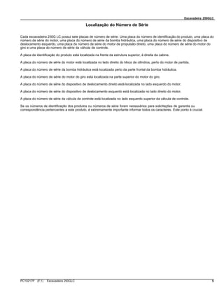 Escavadeira 250GLC
Localização do Número de Série
Cada escavadeira 250G LC possui sete placas de número de série: Uma placa do número de identificação do produto, uma placa do
número de série do motor, uma placa do número de série da bomba hidráulica, uma placa do número de série do dispositivo de
deslocamento esquerdo, uma placa do número de série do motor de propulsão direito, uma placa do número de série do motor do
giro e uma placa do número de série da válvula de controle.
A placa de identificação do produto está localizada na frente da estrutura superior, à direita da cabine.
A placa do número de série do motor está localizada no lado direito do bloco de cilindros, perto do motor de partida.
A placa do número de série da bomba hidráulica está localizada perto da parte frontal da bomba hidráulica.
A placa do número de série do motor do giro está localizada na parte superior do motor do giro.
A placa do número de série do dispositivo de deslocamento direito está localizada no lado esquerdo do motor.
A placa do número de série do dispositivo de deslocamento esquerdo está localizada no lado direito do motor.
A placa do número de série da válvula de controle está localizada no lado esquerdo superior da válvula de controle.
Se os números de identificação dos produtos ou números de série forem necessários para solicitações de garantia ou
correspondência pertencentes a este produto, é extremamente importante informar todos os caracteres. Este ponto é crucial.
PC10217P (F.1) Escavadeira 250GLC 5
 