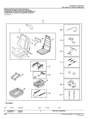 18 Estação do Operador
1821 Assento e Cintos de Segurança
Mechanical Suspension Seat Components
Composants de siège à suspension mécanique
Componentes do Asssento com Suspensão Mecânica
Componentes de asiento de suspensión mecánica
TX1118233 B.1
Item Nº peça Descrição Qtde Nº série Notas
0 FYA00009134 Assento 1 SUB FOR FYA00002203
1 AT417644 Assento 1
510 Escavadeira 250GLC PC10217P (F.1)
ST725467(D.1)
 