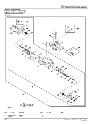 21 Sistema Hidráulico Principal do Veículo
2161 Bombas e Acionamentos Hidráulicos
Hydraulic Pump Regulator 2
Régulateur de pompe hydraulique 2
Regulador da Bomba Hidráulica 2
Regulador de bomba hidráulica 2
TX1107712 C.1
Item Nº peça Descrição Qtde Nº série Notas
0 FYB60000199 Bomba 1
1 1036883 Caixa 1
606 Escavadeira 250GLC PC10217P (F.1)
ST716096(A.1)
 