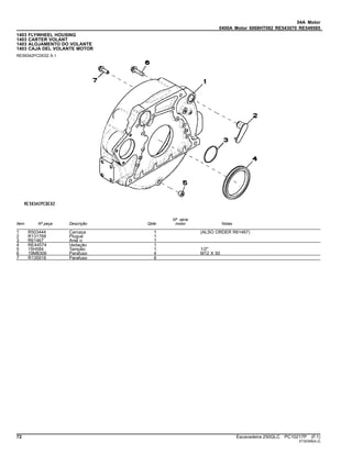 04A Motor
0400A Motor 6068HT082 RE543070 RE549585
1403 FLYWHEEL HOUSING
1403 CARTER VOLANT
1403 ALOJAMENTO DO VOLANTE
1403 CAJA DEL VOLANTE MOTOR
RE59342PCDE02 A.1
Item Nº peça Descrição Qtde
Nº série
motor Notas
1 R503444 Carcaça 1 (ALSO ORDER R61467)
2 R131768 Plugue 1
3 R61467 Anel o 1
4 RE44574 Vedação 1
5 15H584 Tampão 1 1/2"
6 19M8306 Parafuso 4 M12 X 50
7 R135918 Parafuso 8
72 Escavadeira 250GLC PC10217P (F.1)
ST30398(A.2)
 