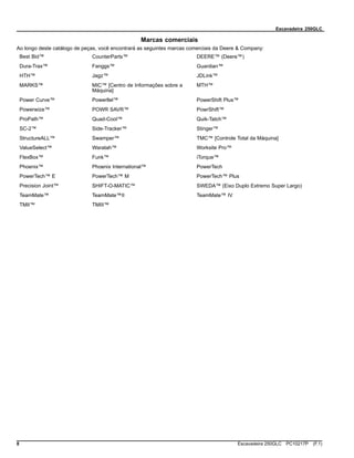 Escavadeira 250GLC
Marcas comerciais
Ao longo deste catálogo de peças, você encontrará as seguintes marcas comerciais da Deere & Company:
Best Bid™ CounterParts™ DEERE™ (Deere™)
Dura-Trax™ Fanggs™ Guardian™
HTH™ Jagz™ JDLink™
MARKS™ MIC™ [Centro de Informações sobre a
Máquina]
MTH™
Power Curve™ Powerllel™ PowerShift Plus™
Powerwize™ POWR SAVR™ PowrShift™
ProPath™ Quad-Cool™ Quik-Tatch™
SC-2™ Side-Tracker™ Stinger™
StructureALL™ Swamper™ TMC™ [Controle Total da Máquina]
ValueSelect™ Waratah™ Worksite Pro™
FlexBox™ Funk™ iTorque™
Phoenix™ Phoenix International™ PowerTech
PowerTech™ E PowerTech™ M PowerTech™ Plus
Precision Joint™ SHIFT-O-MATIC™ SWEDA™ (Eixo Duplo Extremo Super Largo)
TeamMate™ TeamMate™II TeamMate™ IV
TMII™ TMIII™
8 Escavadeira 250GLC PC10217P (F.1)
 