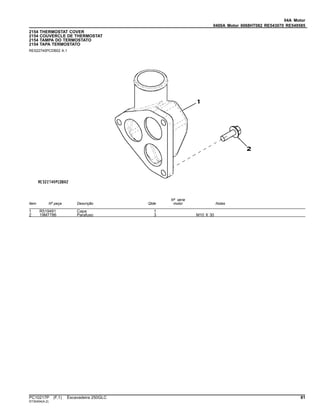 04A Motor
0400A Motor 6068HT082 RE543070 RE549585
2154 THERMOSTAT COVER
2154 COUVERCLE DE THERMOSTAT
2154 TAMPA DO TERMOSTATO
2154 TAPA TERMOSTATO
RE522740PCDB02 A.1
Item Nº peça Descrição Qtde
Nº série
motor Notas
1 R519491 Capa 1
2 19M7786 Parafuso 3 M10 X 30
PC10217P (F.1) Escavadeira 250GLC 81
ST30404(A.2)
 
