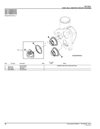 04A Motor
0400A Motor 6068HT082 RE543070 RE549585
2255 THERMOSTAT
2255 THERMOSTAT
2255 TERMOSTATO
2255 TERMOSTATO
RE522818PCDE03 A.1
Item Nº peça Descrição Qtde
Nº série
motor Notas
1 ........ TermosTaTo 1 (ORDER RE33705 AND R521548)
2 RE33705 TermosTaTo 1
3 R521548 Vedação 1
4 RE538806 TermosTaTo 2
82 Escavadeira 250GLC PC10217P (F.1)
ST30405(A.2)
 