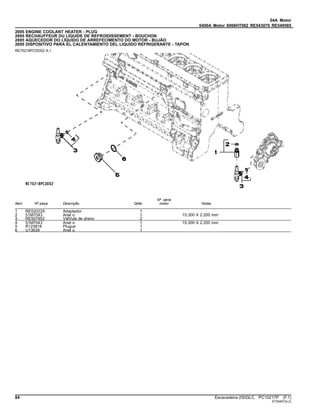04A Motor
0400A Motor 6068HT082 RE543070 RE549585
2695 ENGINE COOLANT HEATER - PLUG
2695 RECHAUFFEUR DU LIQUIDE DE REFROIDISSEMENT - BOUCHON
2695 AQUECEDOR DO LÍQUIDO DE ARREFECIMENTO DO MOTOR - BUJÃO
2695 DISPOSITIVO PARA EL CALENTAMIENTO DEL LIQUIDO REFRIGERANTE - TAPON
RE70218PCDD02 A.1
Item Nº peça Descrição Qtde
Nº série
motor Notas
1 RE520229 Adaptador 1
2 51M7043 Anel o 1 15.300 X 2.200 mm
3 RE507952 VálVula de dreno 2
4 51M7043 Anel o 1 15.300 X 2.200 mm
5 R123616 Plugue 1
6 U13639 Anel o 1
84 Escavadeira 250GLC PC10217P (F.1)
ST30407(A.2)
 