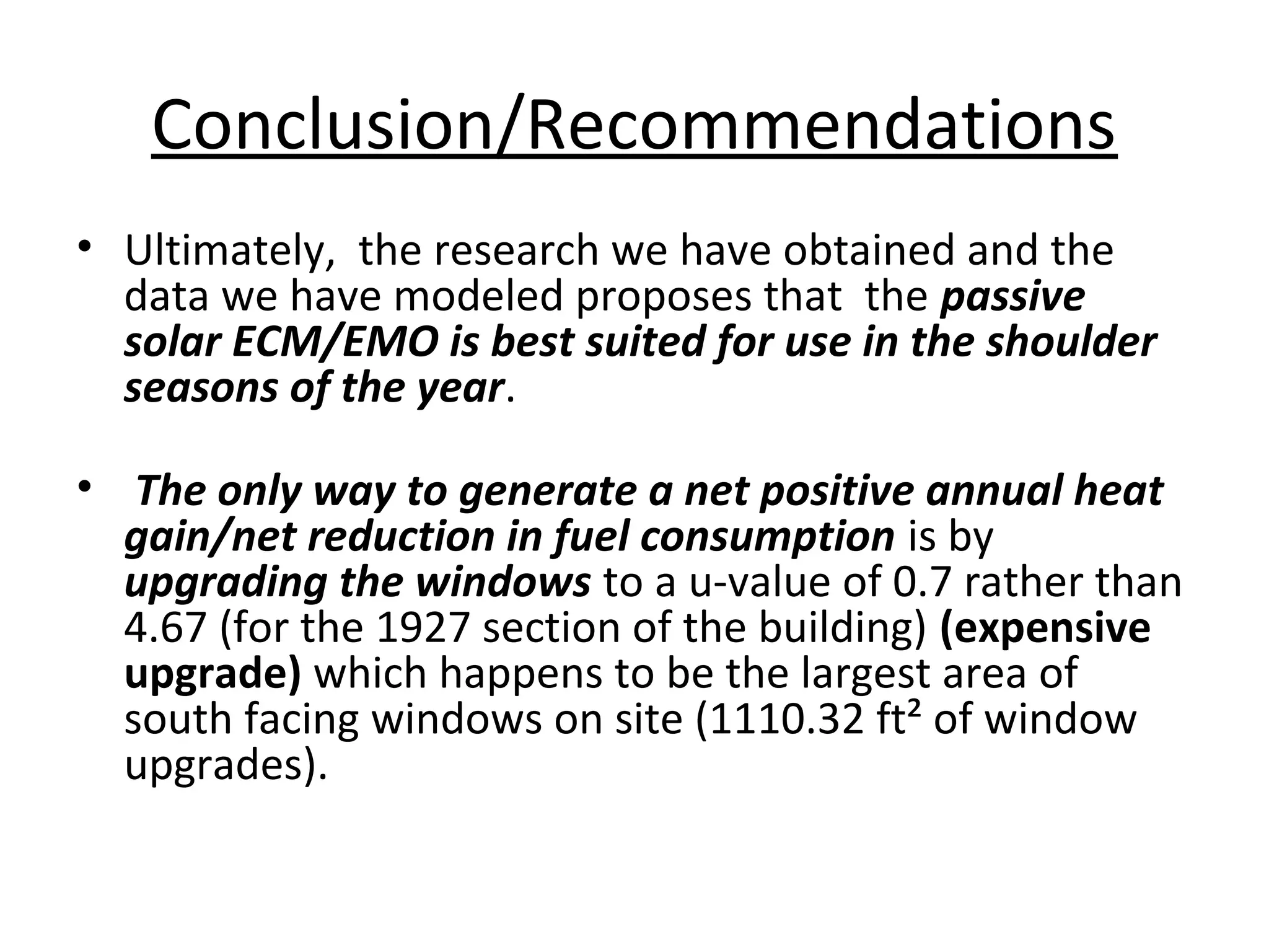 Conclusion/Recommendations
• Ultimately, the research we have obtained and the
data we have modeled proposes that the passive
solar ECM/EMO is best suited for use in the shoulder
seasons of the year.
• The only way to generate a net positive annual heat
gain/net reduction in fuel consumption is by
upgrading the windows to a u-value of 0.7 rather than
4.67 (for the 1927 section of the building) (expensive
upgrade) which happens to be the largest area of
south facing windows on site (1110.32 ft² of window
upgrades).
 