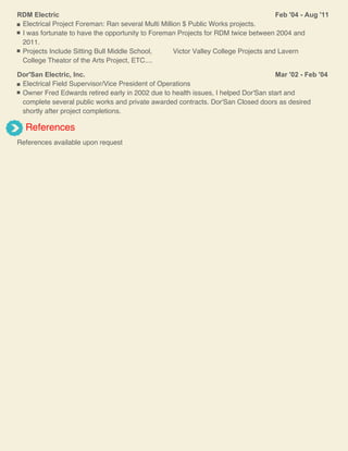 Feb '04 - Aug '11RDM Electric
Electrical Project Foreman: Ran several Multi Million $ Public Works projects.
I was fortunate to have the opportunity to Foreman Projects for RDM twice between 2004 and
2011.
Projects Include Sitting Bull Middle School, Victor Valley College Projects and Lavern
College Theator of the Arts Project, ETC....
Mar '02 - Feb '04Dor'San Electric, Inc.
Electrical Field Supervisor/Vice President of Operations
Owner Fred Edwards retired early in 2002 due to health issues, I helped Dor'San start and
complete several public works and private awarded contracts. Dor'San Closed doors as desired
shortly after project completions.
References
References available upon request
 