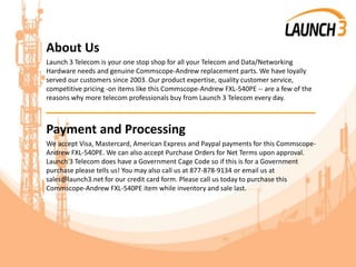 About Us
Launch 3 Telecom is your one stop shop for all your Telecom and Data/Networking
Hardware needs and genuine Commscope-Andrew replacement parts. We have loyally
served our customers since 2003. Our product expertise, quality customer service,
competitive pricing -on items like this Commscope-Andrew FXL-540PE -- are a few of the
reasons why more telecom professionals buy from Launch 3 Telecom every day.
_______________________________________
Payment and Processing
We accept Visa, Mastercard, American Express and Paypal payments for this Commscope-
Andrew FXL-540PE. We can also accept Purchase Orders for Net Terms upon approval.
Launch 3 Telecom does have a Government Cage Code so if this is for a Government
purchase please tells us! You may also call us at 877-878-9134 or email us at
sales@launch3.net for our credit card form. Please call us today to purchase this
Commscope-Andrew FXL-540PE item while inventory and sale last.
 