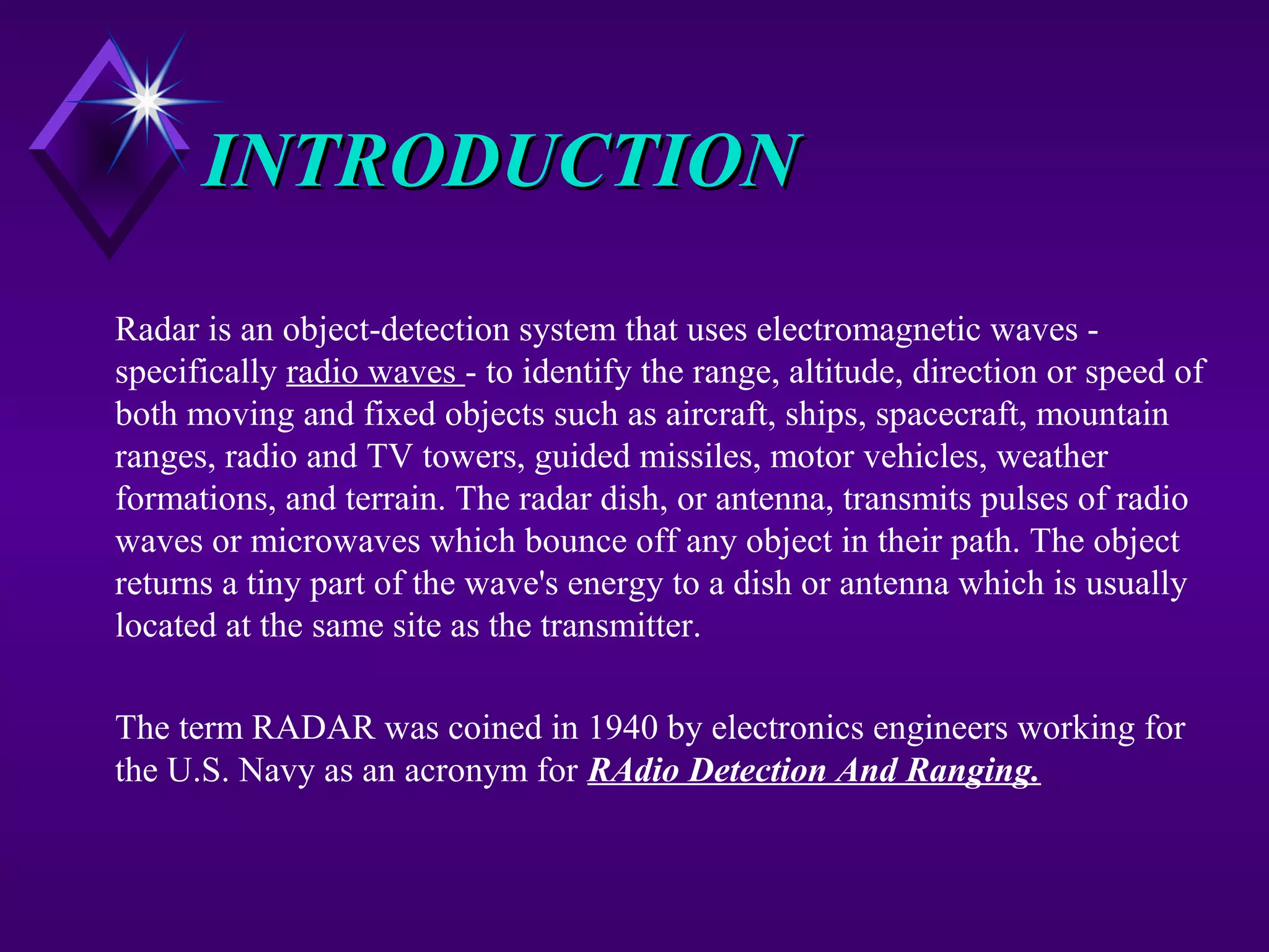 INTRODUCTIONINTRODUCTION
Radar is an object-detection system that uses electromagnetic waves -
specifically radio waves - to identify the range, altitude, direction or speed of
both moving and fixed objects such as aircraft, ships, spacecraft, mountain
ranges, radio and TV towers, guided missiles, motor vehicles, weather
formations, and terrain. The radar dish, or antenna, transmits pulses of radio
waves or microwaves which bounce off any object in their path. The object
returns a tiny part of the wave's energy to a dish or antenna which is usually
located at the same site as the transmitter.
The term RADAR was coined in 1940 by electronics engineers working for
the U.S. Navy as an acronym for RAdio Detection And Ranging.
 