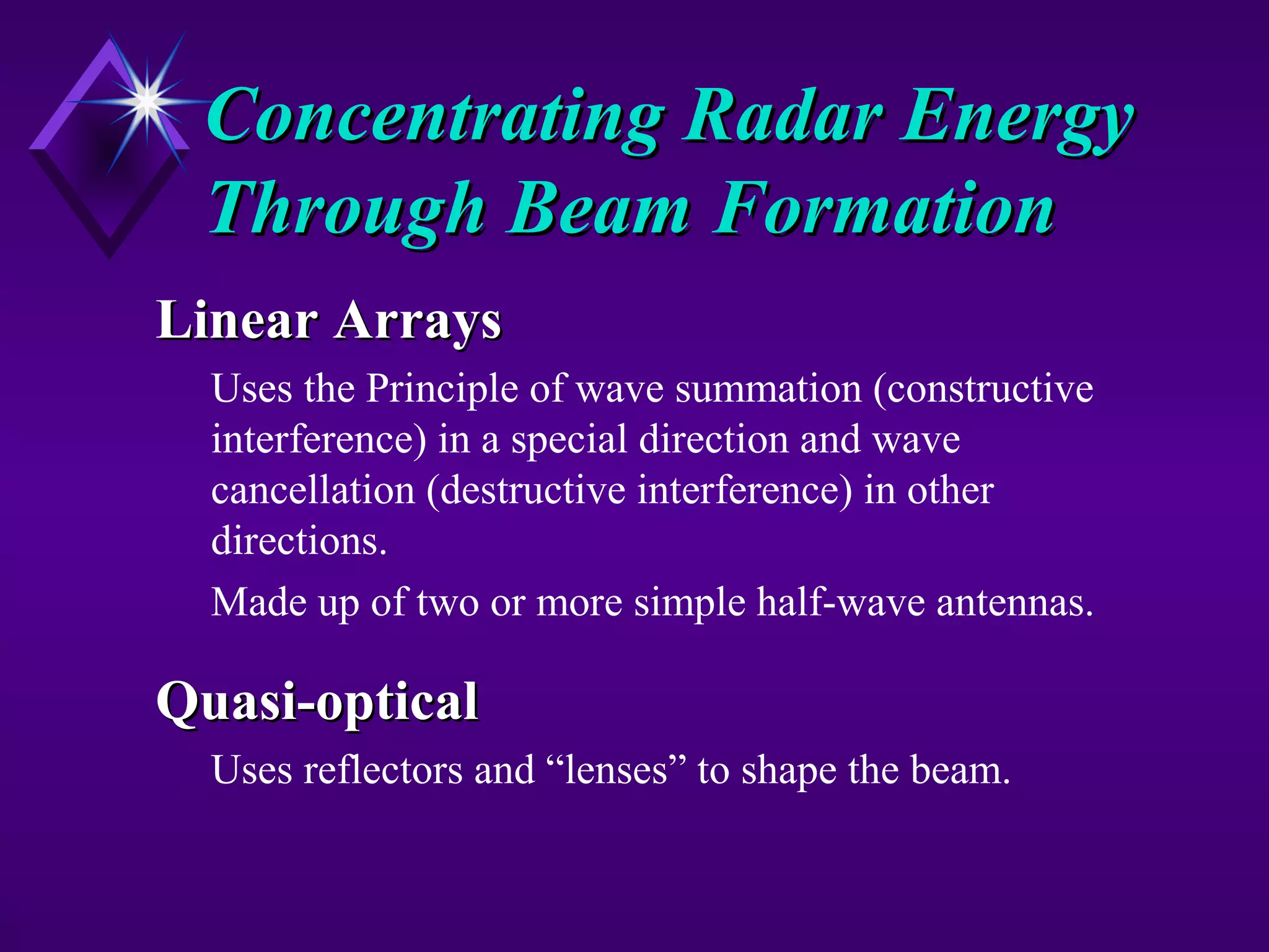 Concentrating Radar EnergyConcentrating Radar Energy
Through Beam FormationThrough Beam Formation
Linear ArraysLinear Arrays
Uses the Principle of wave summation (constructive
interference) in a special direction and wave
cancellation (destructive interference) in other
directions.
Made up of two or more simple half-wave antennas.
Quasi-opticalQuasi-optical
Uses reflectors and “lenses” to shape the beam.
 