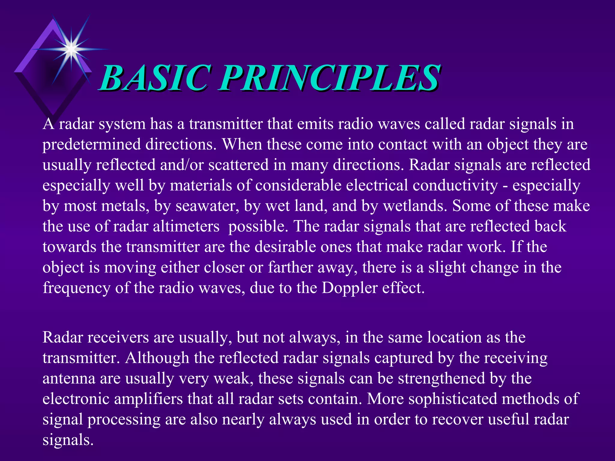 BASIC PRINCIPLESBASIC PRINCIPLES
A radar system has a transmitter that emits radio waves called radar signals in
predetermined directions. When these come into contact with an object they are
usually reflected and/or scattered in many directions. Radar signals are reflected
especially well by materials of considerable electrical conductivity - especially
by most metals, by seawater, by wet land, and by wetlands. Some of these make
the use of radar altimeters possible. The radar signals that are reflected back
towards the transmitter are the desirable ones that make radar work. If the
object is moving either closer or farther away, there is a slight change in the
frequency of the radio waves, due to the Doppler effect.
Radar receivers are usually, but not always, in the same location as the
transmitter. Although the reflected radar signals captured by the receiving
antenna are usually very weak, these signals can be strengthened by the
electronic amplifiers that all radar sets contain. More sophisticated methods of
signal processing are also nearly always used in order to recover useful radar
signals.
 
