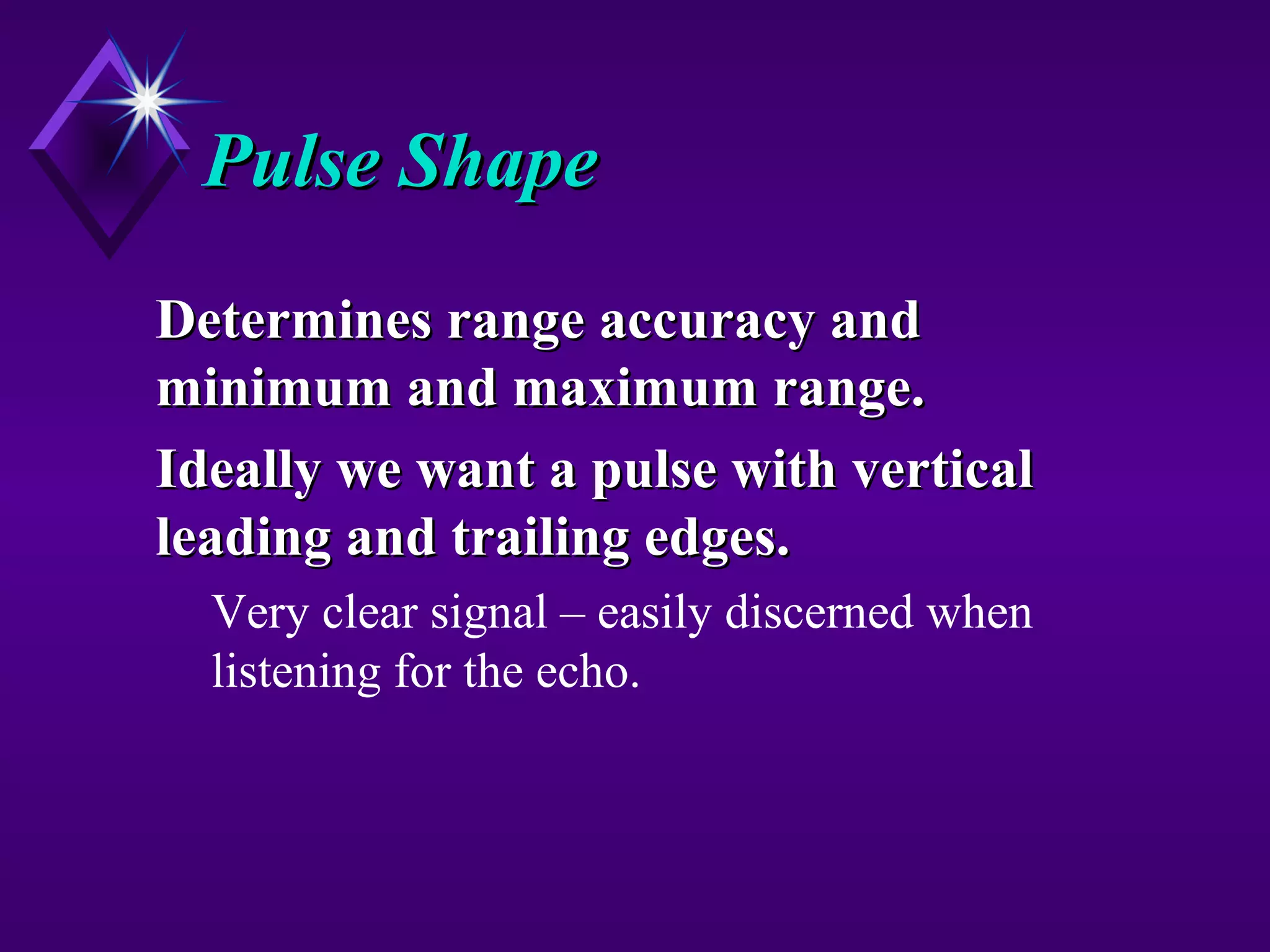 Pulse ShapePulse Shape
Determines range accuracy andDetermines range accuracy and
minimum and maximum range.minimum and maximum range.
Ideally we want a pulse with verticalIdeally we want a pulse with vertical
leading and trailing edges.leading and trailing edges.
Very clear signal – easily discerned when
listening for the echo.
 