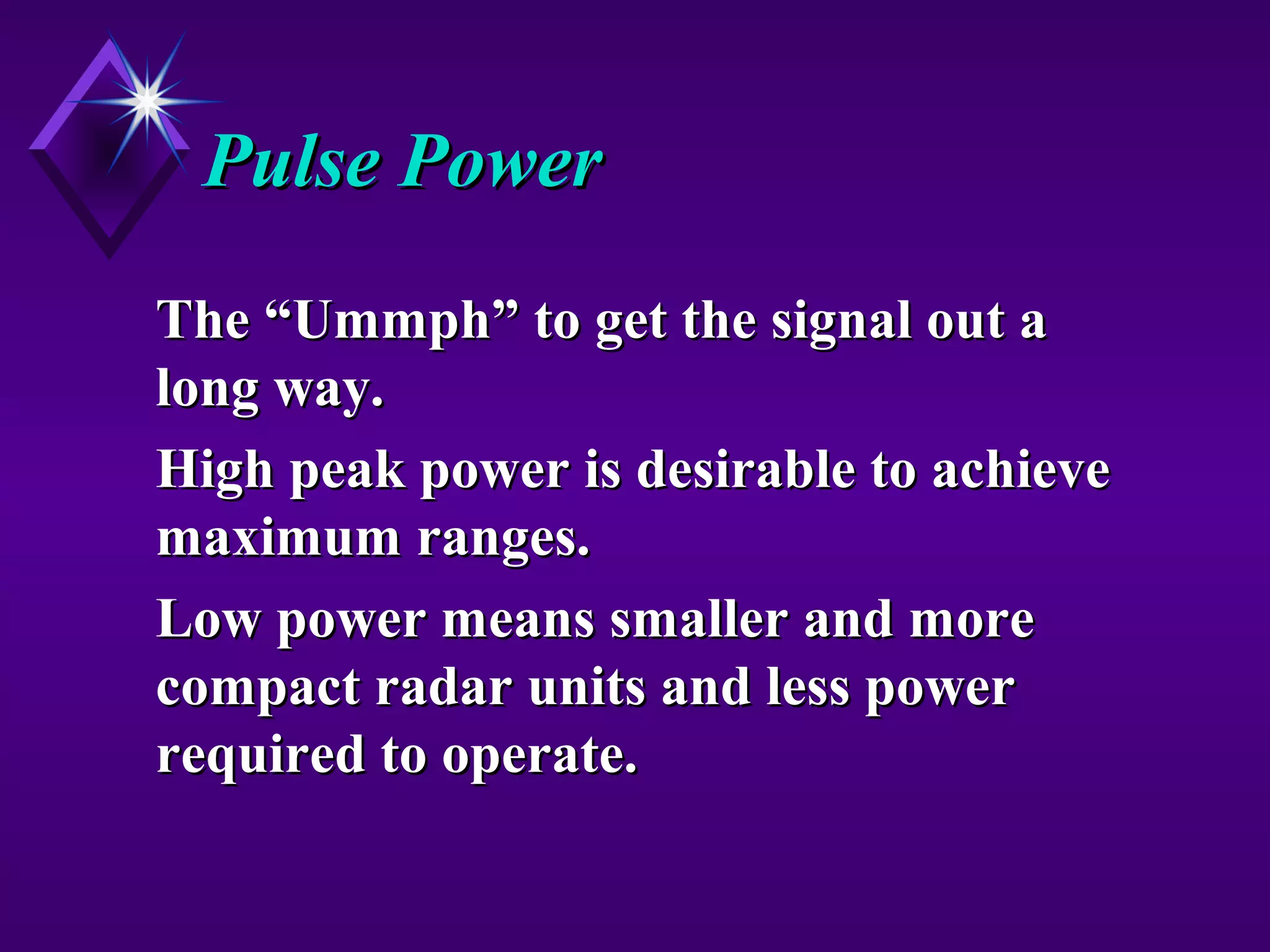 Pulse PowerPulse Power
The “Ummph” to get the signal out aThe “Ummph” to get the signal out a
long way.long way.
High peak power is desirable to achieveHigh peak power is desirable to achieve
maximum ranges.maximum ranges.
Low power means smaller and moreLow power means smaller and more
compact radar units and less powercompact radar units and less power
required to operate.required to operate.
 