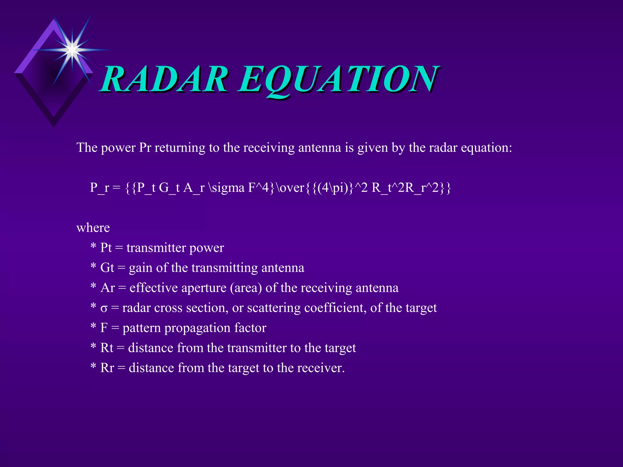 RADAR EQUATIONRADAR EQUATION
The power Pr returning to the receiving antenna is given by the radar equation:
P_r = {{P_t G_t A_r sigma F^4}over{{(4pi)}^2 R_t^2R_r^2}}
where
* Pt = transmitter power
* Gt = gain of the transmitting antenna
* Ar = effective aperture (area) of the receiving antenna
* σ = radar cross section, or scattering coefficient, of the target
* F = pattern propagation factor
* Rt = distance from the transmitter to the target
* Rr = distance from the target to the receiver.
 