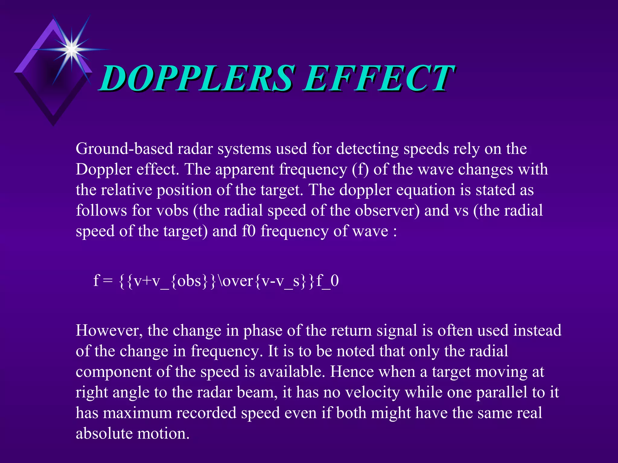 DOPPLERS EFFECTDOPPLERS EFFECT
Ground-based radar systems used for detecting speeds rely on the
Doppler effect. The apparent frequency (f) of the wave changes with
the relative position of the target. The doppler equation is stated as
follows for vobs (the radial speed of the observer) and vs (the radial
speed of the target) and f0 frequency of wave :
f = {{v+v_{obs}}over{v-v_s}}f_0
However, the change in phase of the return signal is often used instead
of the change in frequency. It is to be noted that only the radial
component of the speed is available. Hence when a target moving at
right angle to the radar beam, it has no velocity while one parallel to it
has maximum recorded speed even if both might have the same real
absolute motion.
 