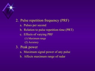 2. Pulse repetition frequency (PRF)
a. Pulses per second
b. Relation to pulse repetition time (PRT)
c. Effects of varying PRF
(1) Maximum range
(2) Accuracy
3. Peak power
a. Maximum signal power of any pulse
b. Affects maximum range of radar
 