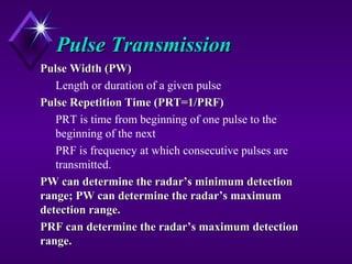 Pulse TransmissionPulse Transmission
Pulse Width (PW)Pulse Width (PW)
Length or duration of a given pulse
Pulse Repetition Time (PRT=1/PRF)Pulse Repetition Time (PRT=1/PRF)
PRT is time from beginning of one pulse to the
beginning of the next
PRF is frequency at which consecutive pulses are
transmitted.
PW can determine the radar’s minimum detectionPW can determine the radar’s minimum detection
range; PW can determine the radar’s maximumrange; PW can determine the radar’s maximum
detection range.detection range.
PRF can determine the radar’s maximum detectionPRF can determine the radar’s maximum detection
range.range.
 