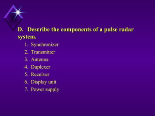 D.D. Describe the components of a pulse radarDescribe the components of a pulse radar
system.system.
1. Synchronizer
2. Transmitter
3. Antenna
4. Duplexer
5. Receiver
6. Display unit
7. Power supply
 