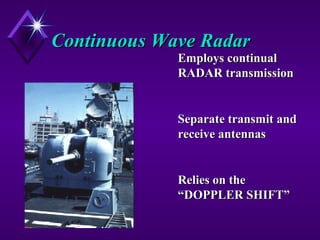 Continuous Wave RadarContinuous Wave Radar
Employs continualEmploys continual
RADAR transmissionRADAR transmission
Separate transmit andSeparate transmit and
receive antennasreceive antennas
Relies on theRelies on the
“DOPPLER SHIFT”“DOPPLER SHIFT”
 