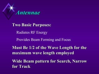 AntennaeAntennae
Two Basic Purposes:Two Basic Purposes:
Radiates RF Energy
Provides Beam Forming and Focus
Must Be 1/2 of the Wave Length for theMust Be 1/2 of the Wave Length for the
maximum wave length employedmaximum wave length employed
Wide Beam pattern for Search, NarrowWide Beam pattern for Search, Narrow
for Trackfor Track
 
