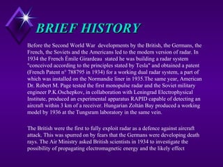 BRIEF HISTORYBRIEF HISTORY
Before the Second World War developments by the British, the Germans, the
French, the Soviets and the Americans led to the modern version of radar. In
1934 the French Émile Girardeau stated he was building a radar system
"conceived according to the principles stated by Tesla" and obtained a patent
(French Patent n° 788795 in 1934) for a working dual radar system, a part of
which was installed on the Normandie liner in 1935.The same year, American
Dr. Robert M. Page tested the first monopulse radar and the Soviet military
engineer P.K.Oschepkov, in collaboration with Leningrad Electrophysical
Institute, produced an experimental apparatus RAPID capable of detecting an
aircraft within 3 km of a receiver. Hungarian Zoltán Bay produced a working
model by 1936 at the Tungsram laboratory in the same vein.
The British were the first to fully exploit radar as a defence against aircraft
attack. This was spurred on by fears that the Germans were developing death
rays. The Air Ministry asked British scientists in 1934 to investigate the
possibility of propagating electromagnetic energy and the likely effect
 