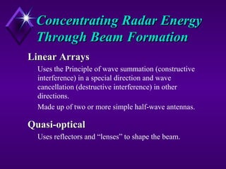 Concentrating Radar EnergyConcentrating Radar Energy
Through Beam FormationThrough Beam Formation
Linear ArraysLinear Arrays
Uses the Principle of wave summation (constructive
interference) in a special direction and wave
cancellation (destructive interference) in other
directions.
Made up of two or more simple half-wave antennas.
Quasi-opticalQuasi-optical
Uses reflectors and “lenses” to shape the beam.
 